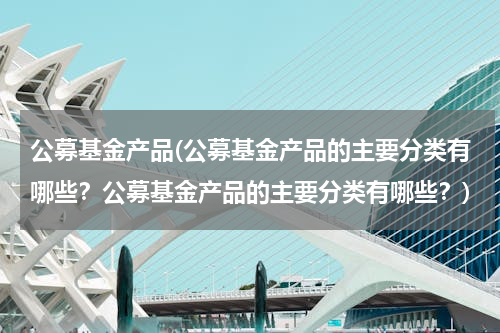公募基金产品(公募基金产品的主要分类有哪些？公募基金产品的主要分类有哪些？)