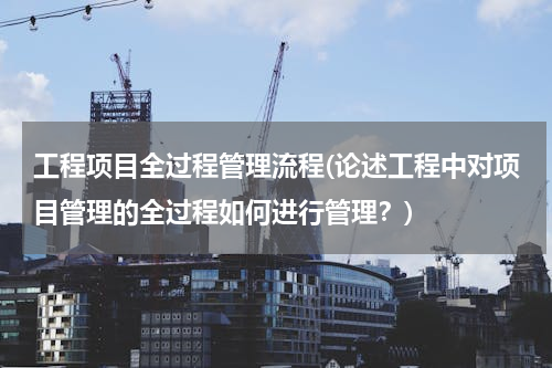 工程项目全过程管理流程(论述工程中对项目管理的全过程如何进行管理？)