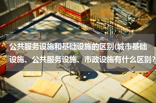公共服务设施和基础设施的区别(城市基础设施、公共服务设施、市政设施有什么区别？)