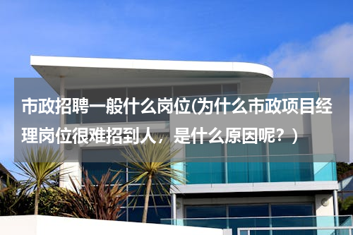 市政招聘一般什么岗位(为什么市政项目经理岗位很难招到人，是什么原因呢？)