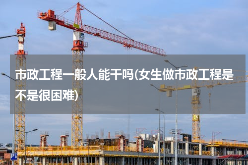 市政工程一般人能干吗(女生做市政工程是不是很困难)
