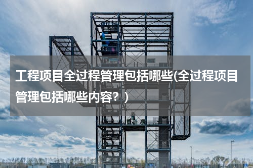 工程项目全过程管理包括哪些(全过程项目管理包括哪些内容？)