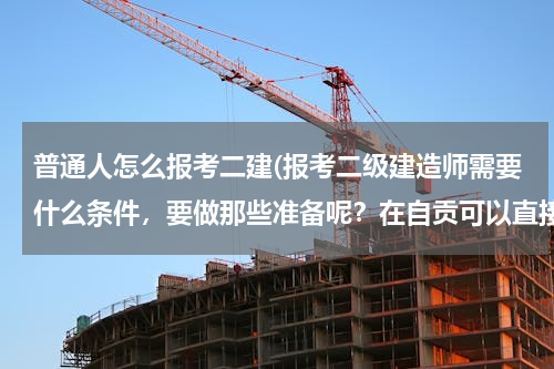 普通人怎么报考二建(报考二级建造师需要什么条件，要做那些准备呢？在自贡可以直接参加培训吗？)