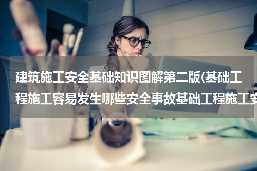 建筑施工安全基础知识图解第二版(基础工程施工容易发生哪些安全事故基础工程施工安全)