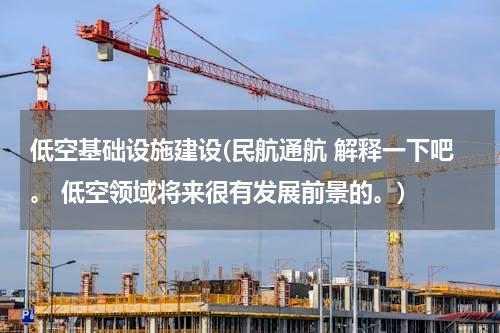 低空基础设施建设(民航通航 解释一下吧。 低空领域将来很有发展前景的。)