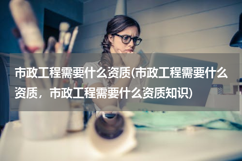市政工程需要什么资质(市政工程需要什么资质，市政工程需要什么资质知识)
