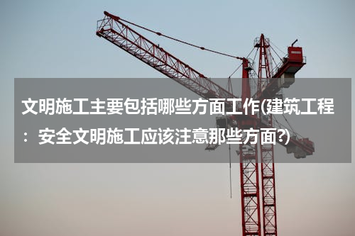 文明施工主要包括哪些方面工作(建筑工程：安全文明施工应该注意那些方面?)