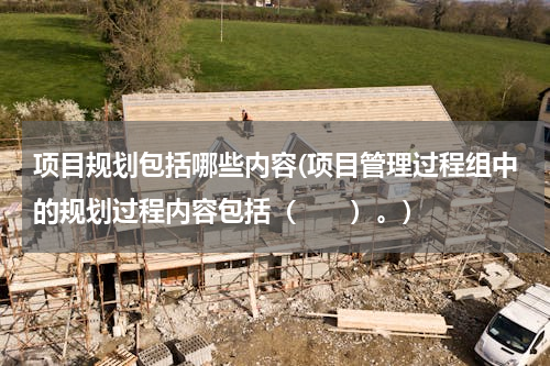 项目规划包括哪些内容(项目管理过程组中的规划过程内容包括（　　）。)
