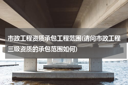 市政工程资质承包工程范围(请问市政工程三级资质的承包范围如何)
