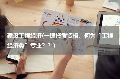 建设工程经济(一建报考资格，何为“工程经济类”专业？？)