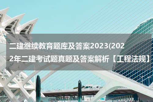 二建继续教育题库及答案2023(2022年二建考试题真题及答案解析【工程法规】)