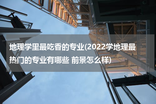 地理学里最吃香的专业(2022学地理最热门的专业有哪些 前景怎么样)