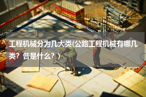 工程机械分为几大类(公路工程机械有哪几类？各是什么？)