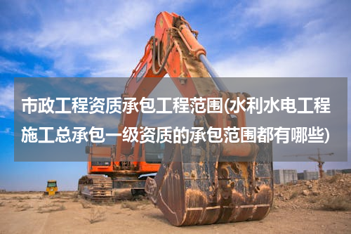 市政工程资质承包工程范围(水利水电工程施工总承包一级资质的承包范围都有哪些)