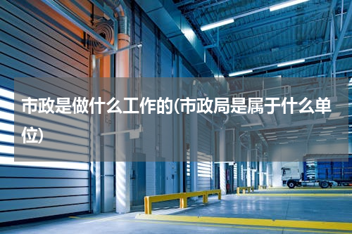 市政是做什么工作的(市政局是属于什么单位)