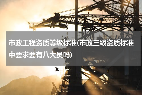 市政工程资质等级标准(市政三级资质标准中要求要有八大员吗)