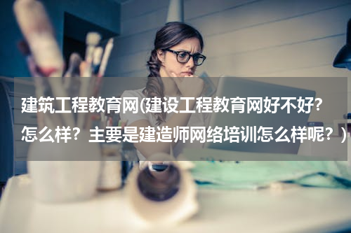 建筑工程教育网(建设工程教育网好不好？怎么样？主要是建造师网络培训怎么样呢？)