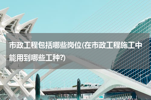 市政工程包括哪些岗位(在市政工程施工中能用到哪些工种?)