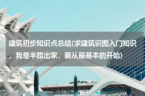 建筑初步知识点总结(求建筑识图入门知识，我是半路出家，要从最基本的开始)