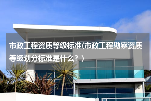 市政工程资质等级标准(市政工程勘察资质等级划分标准是什么？)