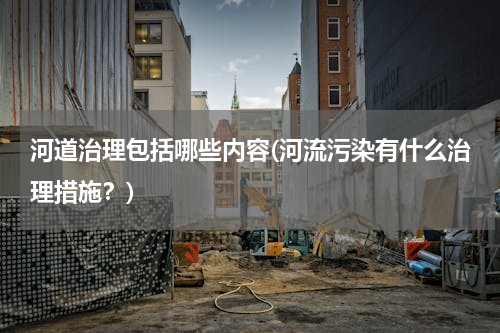 河道治理包括哪些内容(河流污染有什么治理措施？)