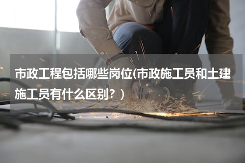 市政工程包括哪些岗位(市政施工员和土建施工员有什么区别？)