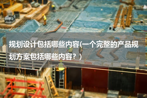 规划设计包括哪些内容(一个完整的产品规划方案包括哪些内容？)