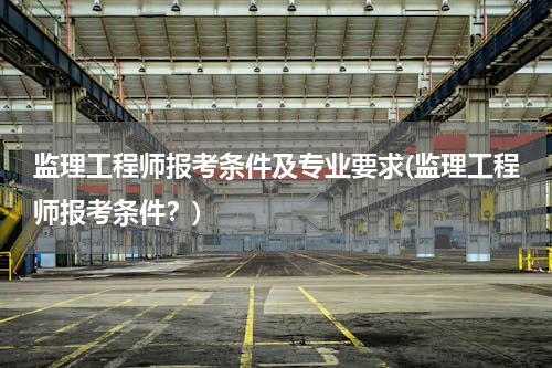 监理工程师报考条件及专业要求(监理工程师报考条件？)