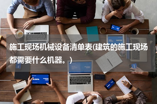 施工现场机械设备清单表(建筑的施工现场都需要什么机器。)