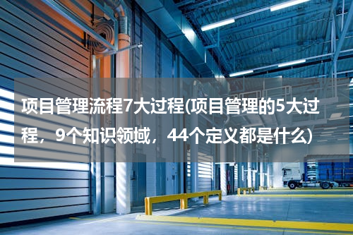 项目管理流程7大过程(项目管理的5大过程，9个知识领域，44个定义都是什么)