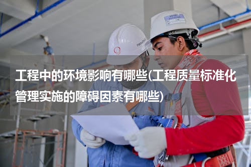 工程中的环境影响有哪些(工程质量标准化管理实施的障碍因素有哪些)