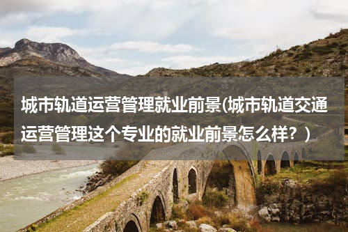 城市轨道运营管理就业前景(城市轨道交通运营管理这个专业的就业前景怎么样？)