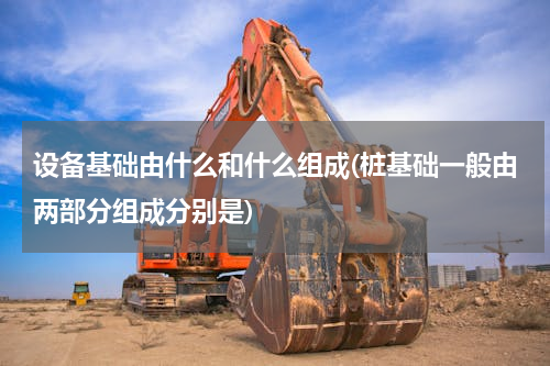 设备基础由什么和什么组成(桩基础一般由两部分组成分别是)