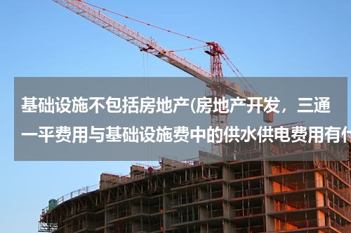 基础设施不包括房地产(房地产开发，三通一平费用与基础设施费中的供水供电费用有什么区别？)