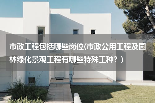 市政工程包括哪些岗位(市政公用工程及园林绿化景观工程有哪些特殊工种？)