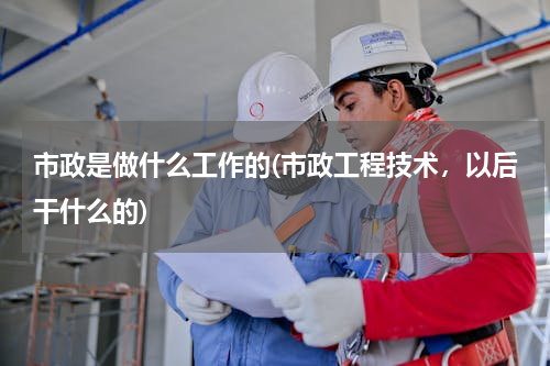市政是做什么工作的(市政工程技术，以后干什么的)