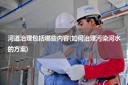 河道治理包括哪些内容(如何治理污染河水的方案)