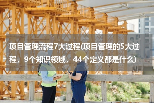 项目管理流程7大过程(项目管理的5大过程，9个知识领域，44个定义都是什么)