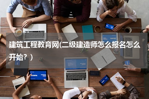建筑工程教育网(二级建造师怎么报名怎么开始？)