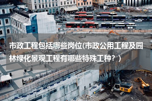 市政工程包括哪些岗位(市政公用工程及园林绿化景观工程有哪些特殊工种？)