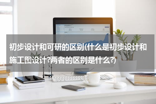 初步设计和可研的区别(什么是初步设计和施工图设计?两者的区别是什么?)