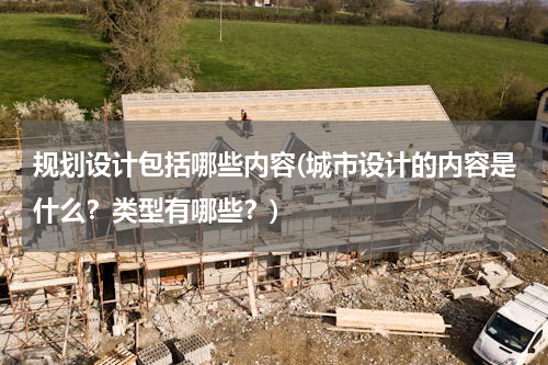 规划设计包括哪些内容(城市设计的内容是什么？类型有哪些？)