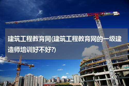 建筑工程教育网(建筑工程教育网的一级建造师培训好不好?)