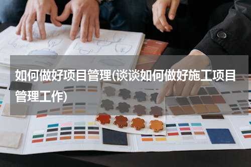 如何做好项目管理(谈谈如何做好施工项目管理工作)