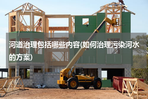 河道治理包括哪些内容(如何治理污染河水的方案)