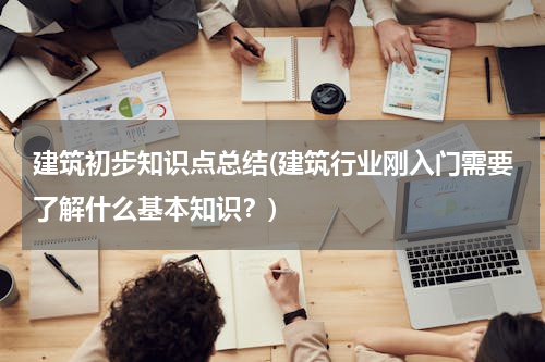 建筑初步知识点总结(建筑行业刚入门需要了解什么基本知识？)