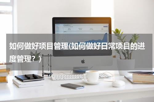 如何做好项目管理(如何做好日常项目的进度管理？)