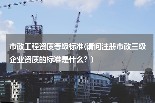 市政工程资质等级标准(请问注册市政三级企业资质的标准是什么？)