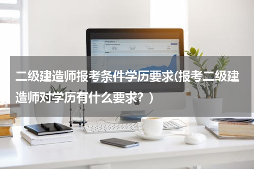 二级建造师报考条件学历要求(报考二级建造师对学历有什么要求？)