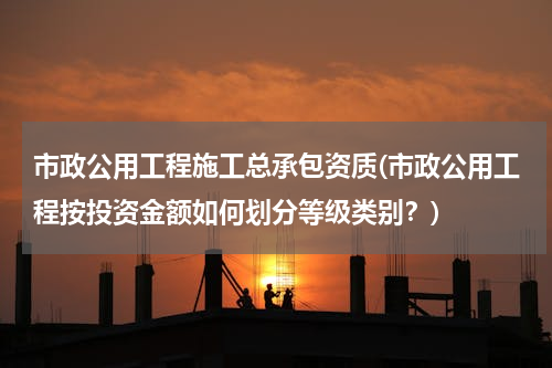市政公用工程施工总承包资质(市政公用工程按投资金额如何划分等级类别？)